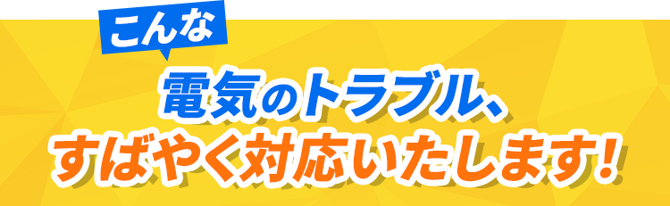 こんな電気のトラブル、すばやく対応いたします！