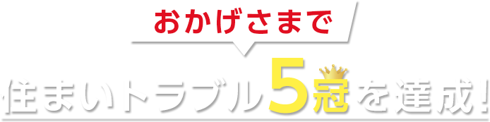 おかげさまで住まいトラブル5冠達成！ 安心して相談できると思う住まいトラブルサポートNo1 トラブル時にすばやく対応したい人におすすめの電気トラブルサポートサービスNo1 緊急時におすすめの住まいの緊急駆け付けサービスNo1 安心して任せられると思う水道トラブルサポートNo1 害虫の退治・予防対策に利用したい害虫駆除サービスNo1